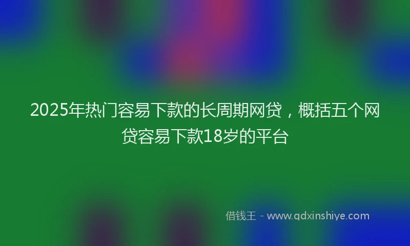 2025年热门容易下款的长周期网贷，概括五个网贷容易下款18岁的平台