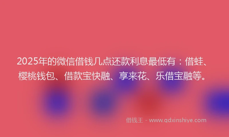 2025年的微信借钱几点还款利息最低有：借蛙、樱桃钱包、借款宝快融、享来花、乐借宝融等。