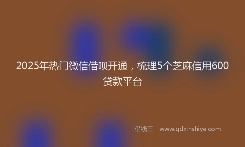 2025年热门微信借呗开通，梳理5个芝麻信用600贷款平台