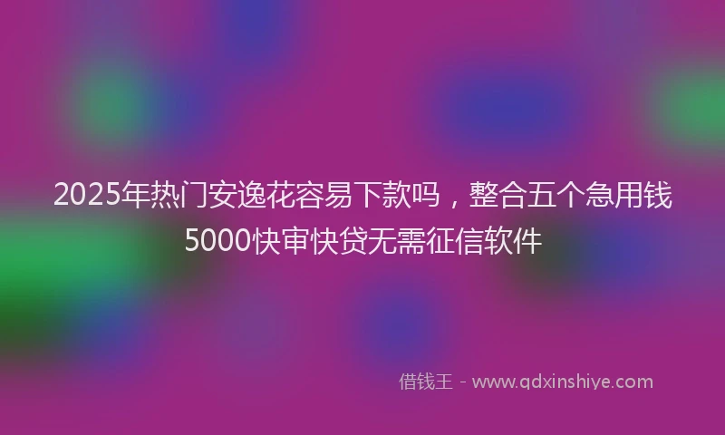2025年热门安逸花容易下款吗，整合五个急用钱5000快审快贷无需征信软件