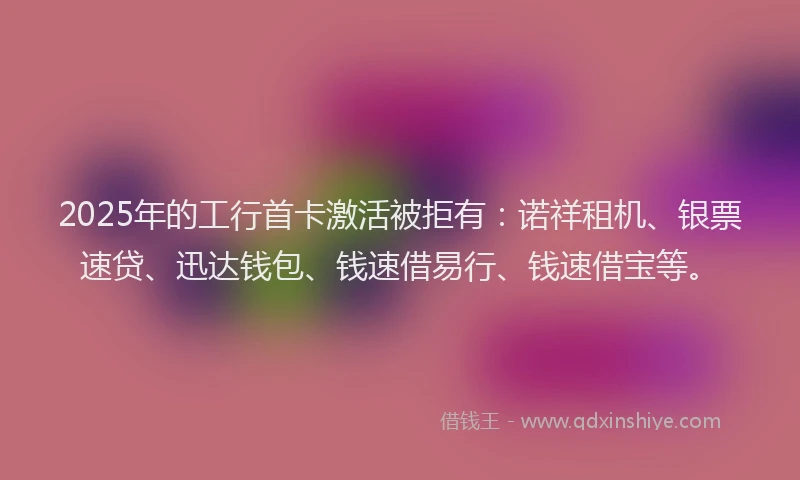 2025年的工行首卡激活被拒有：诺祥租机、银票速贷、迅达钱包、钱速借易行、钱速借宝等。