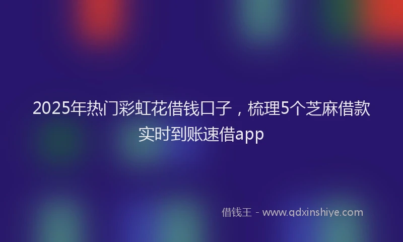 2025年热门彩虹花借钱口子，梳理5个芝麻借款实时到账速借app