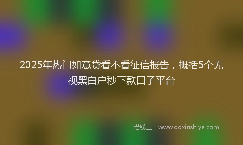 2025年热门如意贷看不看征信报告，概括5个无视黑白户秒下款口子平台