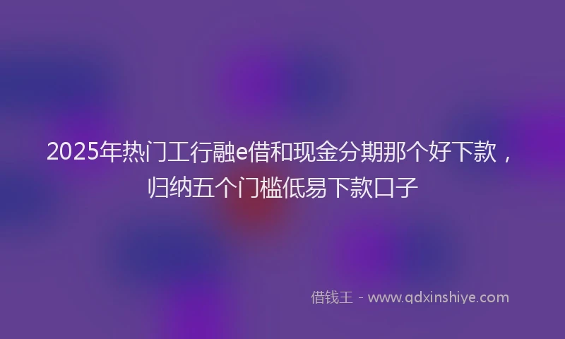 2025年热门工行融e借和现金分期那个好下款，归纳五个门槛低易下款口子