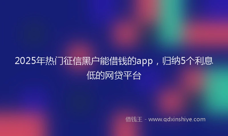 2025年热门征信黑户能借钱的app，归纳5个利息低的网贷平台