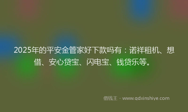 2025年的平安金管家好下款吗有：诺祥租机、想借、安心贷宝、闪电宝、钱贷乐等。