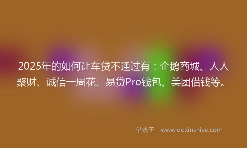 2025年的如何让车贷不通过有：企鹅商城、人人聚财、诚信一周花、易贷Pro钱包、美团借钱等。