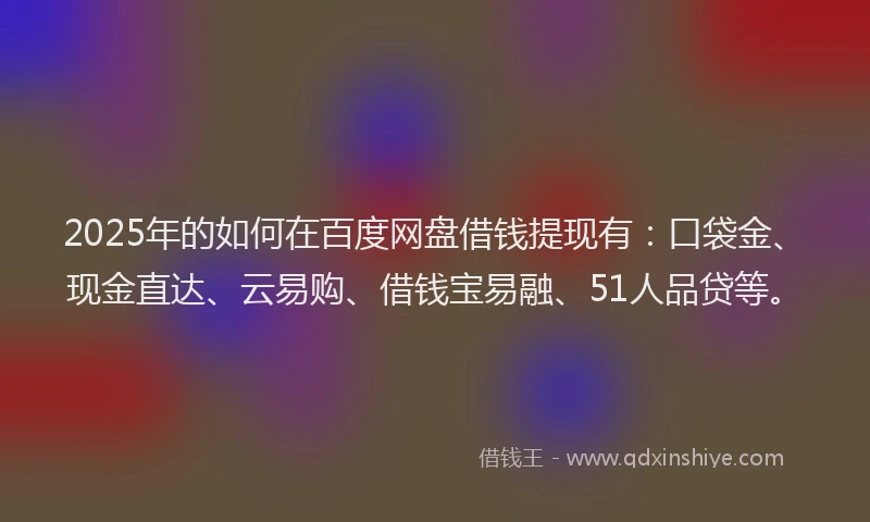 2025年的如何在百度网盘借钱提现有：口袋金、现金直达、云易购、借钱宝易融、51人品贷等。