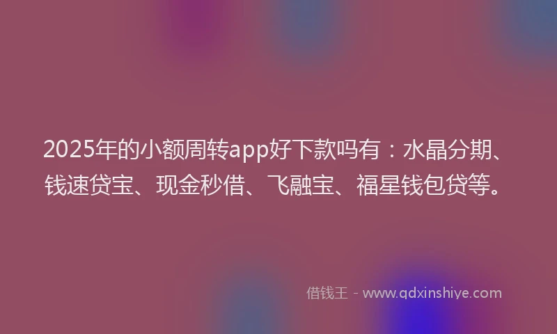 2025年的小额周转app好下款吗有：水晶分期、钱速贷宝、现金秒借、飞融宝、福星钱包贷等。