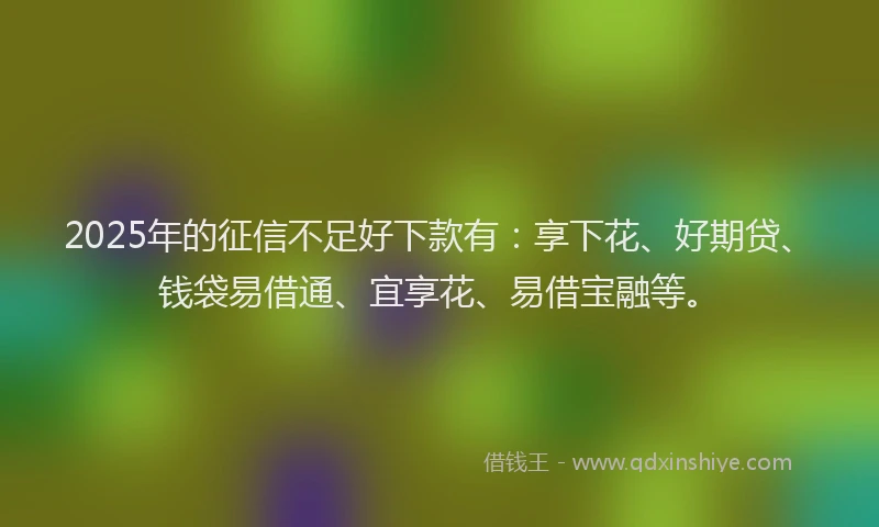 2025年的征信不足好下款有：享下花、好期贷、钱袋易借通、宜享花、易借宝融等。