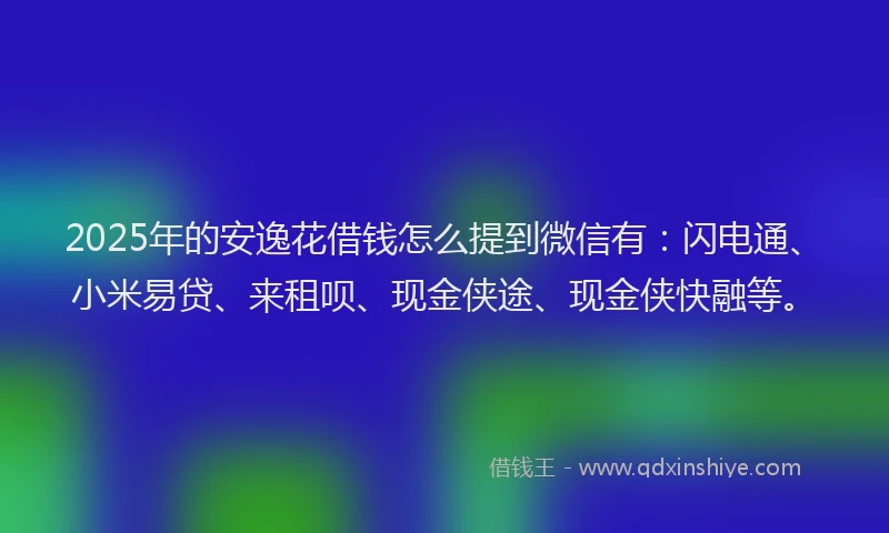 2025年的安逸花借钱怎么提到微信有：闪电通、小米易贷、来租呗、现金侠途、现金侠快融等。