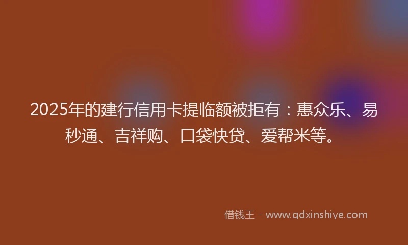 2025年的建行信用卡提临额被拒有：惠众乐、易秒通、吉祥购、口袋快贷、爱帮米等。