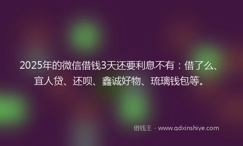 2025年的微信借钱3天还要利息不有：借了么、宜人贷、还呗、鑫诚好物、琉璃钱包等。