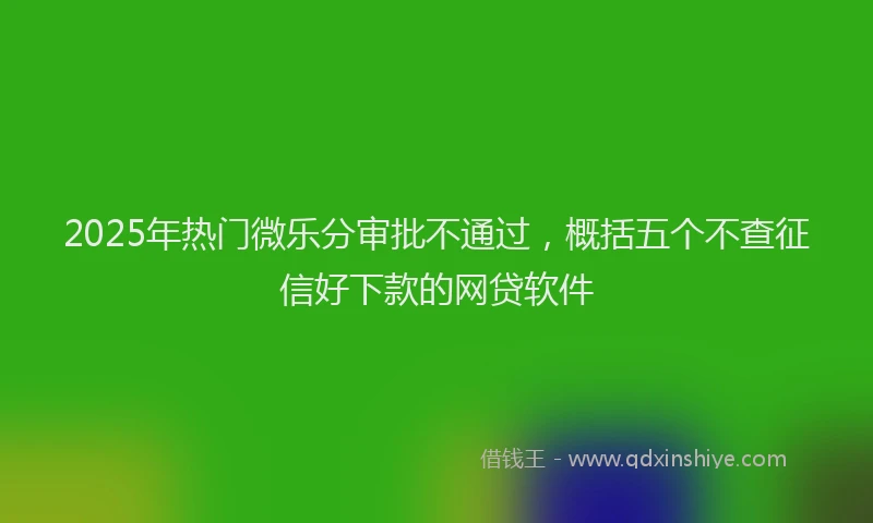2025年热门微乐分审批不通过，概括五个不查征信好下款的网贷软件