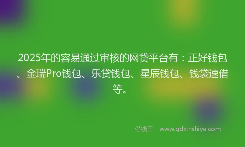 2025年的容易通过审核的网贷平台有：正好钱包、金瑞Pro钱包、乐贷钱包、星辰钱包、钱袋速借等。