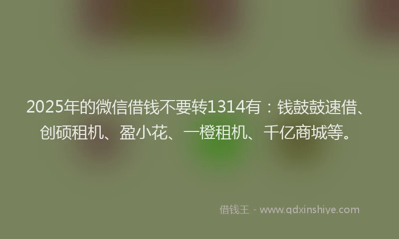 2025年的微信借钱不要转1314有：钱鼓鼓速借、创硕租机、盈小花、一橙租机、千亿商城等。