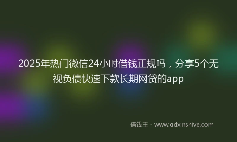 2025年热门微信24小时借钱正规吗，分享5个无视负债快速下款长期网贷的app