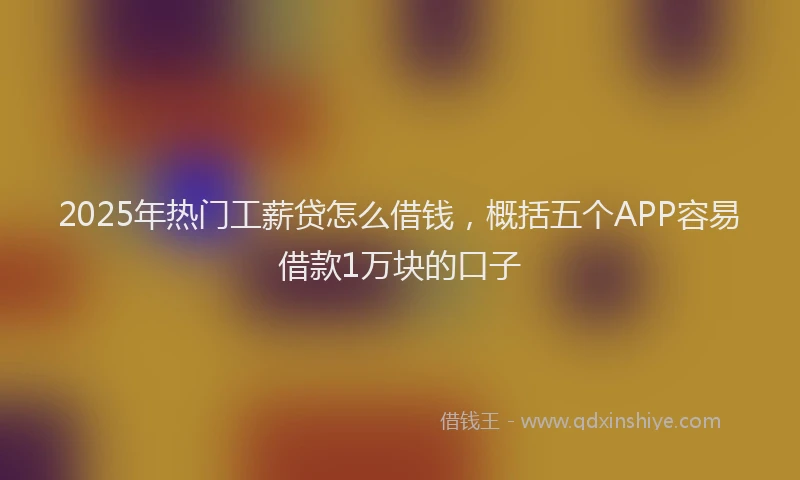 2025年热门工薪贷怎么借钱，概括五个APP容易借款1万块的口子