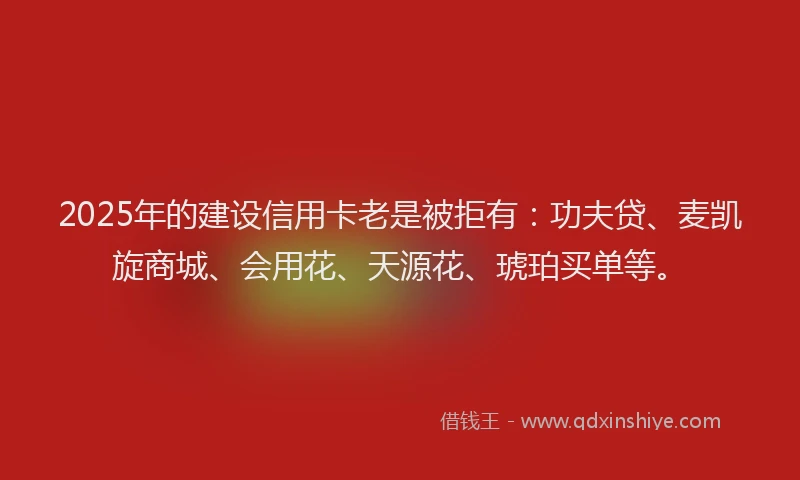 2025年的建设信用卡老是被拒有：功夫贷、麦凯旋商城、会用花、天源花、琥珀买单等。