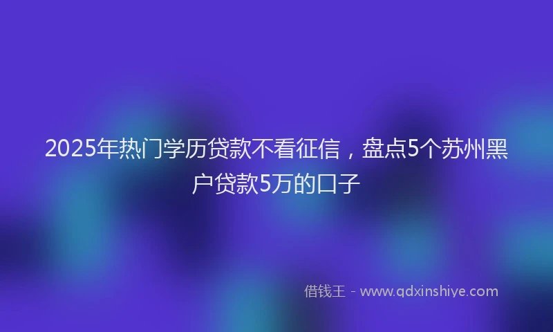 2025年热门学历贷款不看征信，盘点5个苏州黑户贷款5万的口子