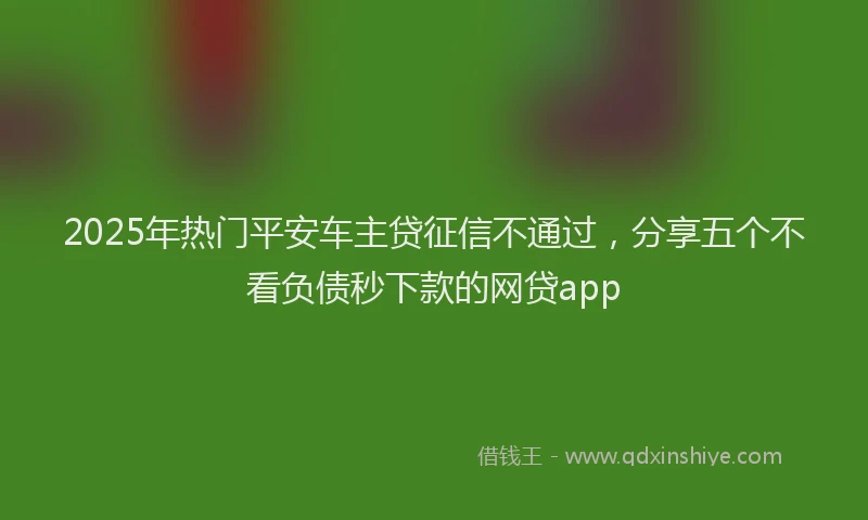 2025年热门平安车主贷征信不通过，分享五个不看负债秒下款的网贷app