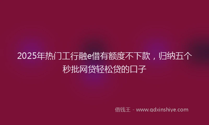 2025年热门工行融e借有额度不下款，归纳五个秒批网贷轻松贷的口子