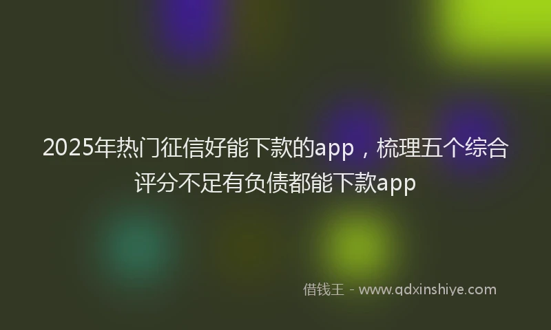 2025年热门征信好能下款的app，梳理五个综合评分不足有负债都能下款app
