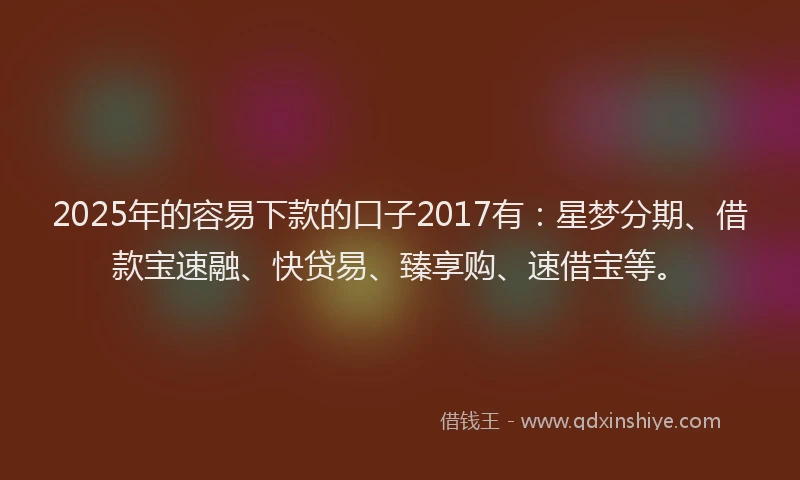 2025年的容易下款的口子2017有：星梦分期、借款宝速融、快贷易、臻享购、速借宝等。