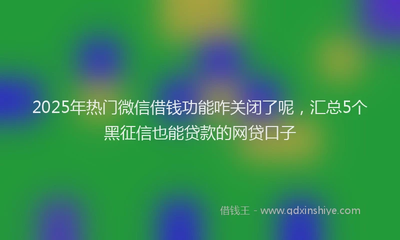 2025年热门微信借钱功能咋关闭了呢，汇总5个黑征信也能贷款的网贷口子