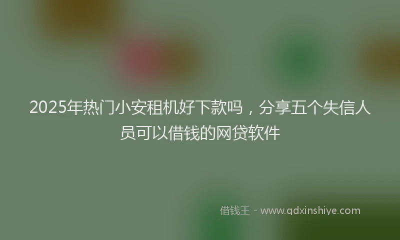 2025年热门小安租机好下款吗，分享五个失信人员可以借钱的网贷软件