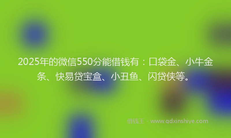 2025年的微信550分能借钱有：口袋金、小牛金条、快易贷宝盒、小丑鱼、闪贷侠等。