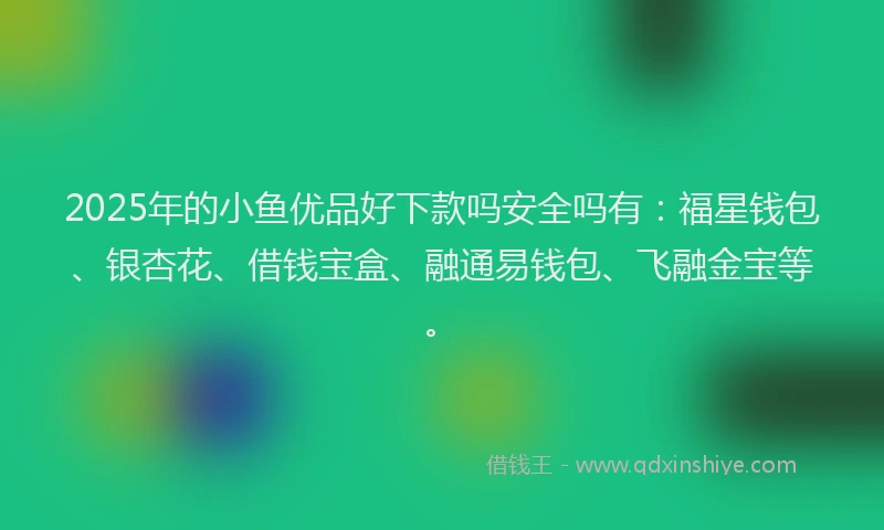 2025年的小鱼优品好下款吗安全吗有：福星钱包、银杏花、借钱宝盒、融通易钱包、飞融金宝等。