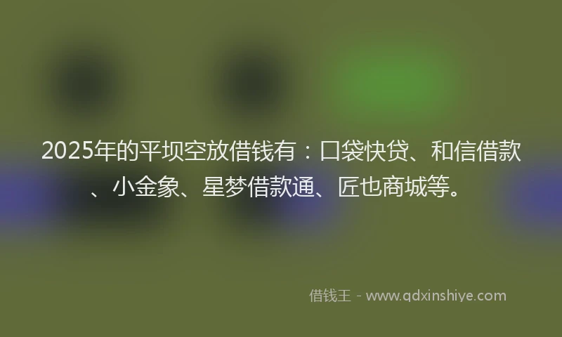 2025年的平坝空放借钱有：口袋快贷、和信借款、小金象、星梦借款通、匠也商城等。