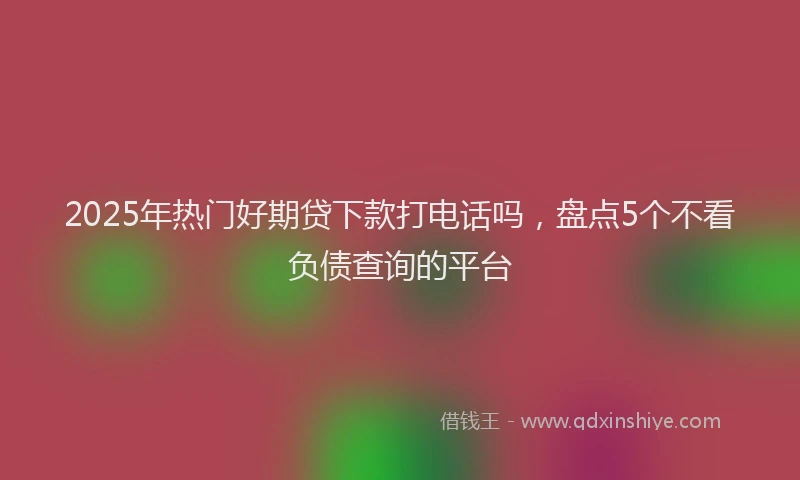2025年热门好期贷下款打电话吗，盘点5个不看负债查询的平台