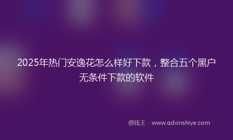 2025年热门安逸花怎么样好下款，整合五个黑户无条件下款的软件