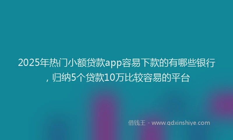 2025年热门小额贷款app容易下款的有哪些银行，归纳5个贷款10万比较容易的平台