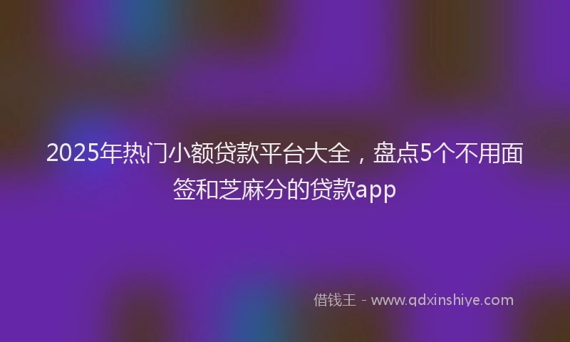 2025年热门小额贷款平台大全，盘点5个不用面签和芝麻分的贷款app