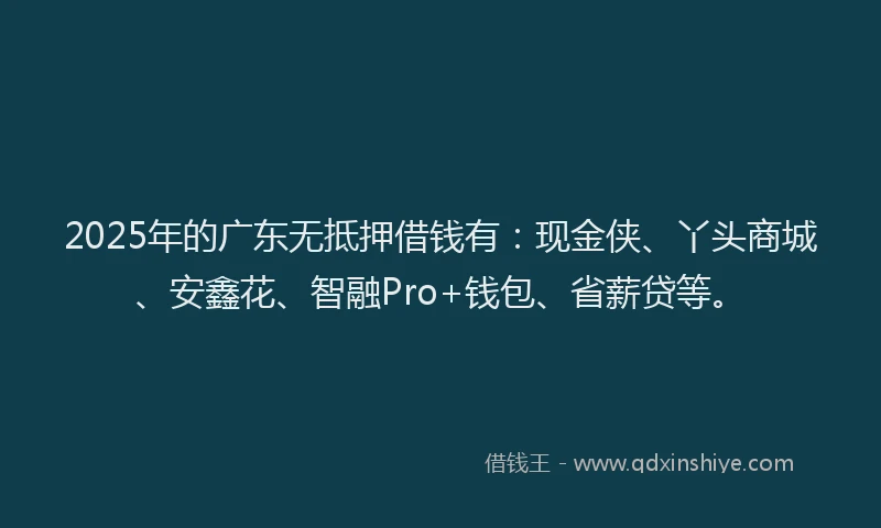 2025年的广东无抵押借钱有：现金侠、丫头商城、安鑫花、智融Pro+钱包、省薪贷等。