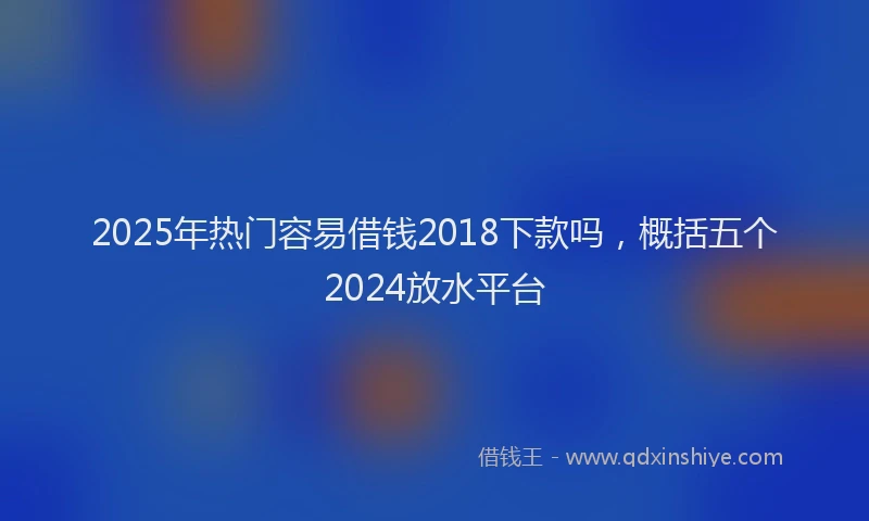 2025年热门容易借钱2018下款吗，概括五个2024放水平台