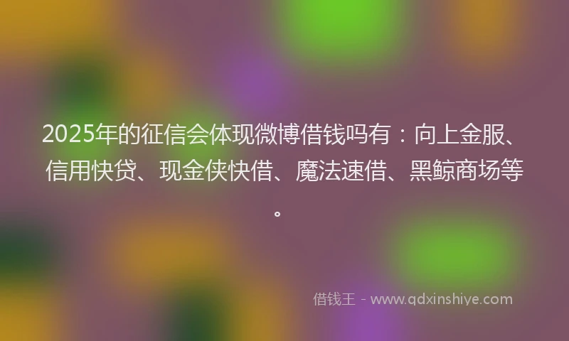 2025年的征信会体现微博借钱吗有：向上金服、信用快贷、现金侠快借、魔法速借、黑鲸商场等。