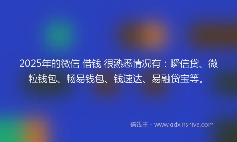 2025年的微信 借钱 很熟悉情况有：瞬信贷、微粒钱包、畅易钱包、钱速达、易融贷宝等。