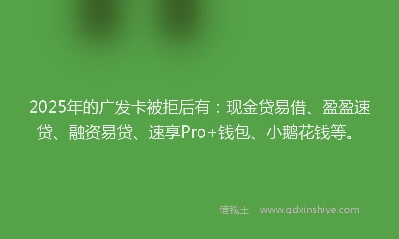 2025年的广发卡被拒后有：现金贷易借、盈盈速贷、融资易贷、速享Pro+钱包、小鹅花钱等。