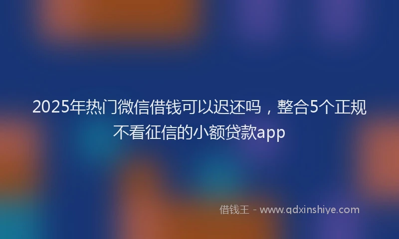 2025年热门微信借钱可以迟还吗，整合5个正规不看征信的小额贷款app