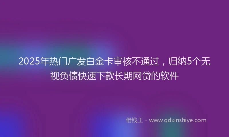 2025年热门广发白金卡审核不通过，归纳5个无视负债快速下款长期网贷的软件