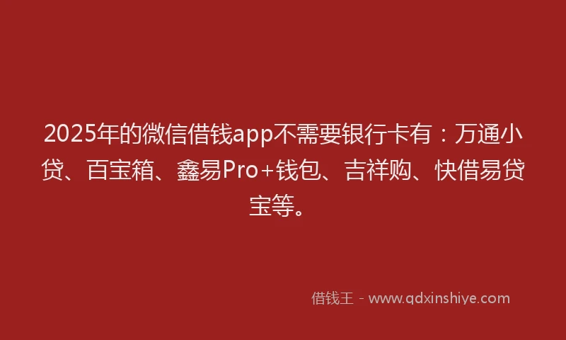 2025年的微信借钱app不需要银行卡有：万通小贷、百宝箱、鑫易Pro+钱包、吉祥购、快借易贷宝等。