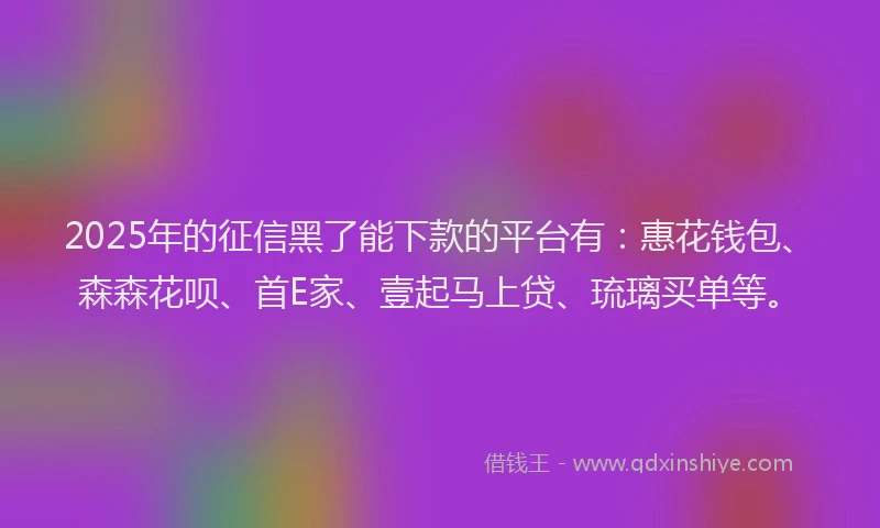 2025年的征信黑了能下款的平台有：惠花钱包、森森花呗、首E家、壹起马上贷、琉璃买单等。