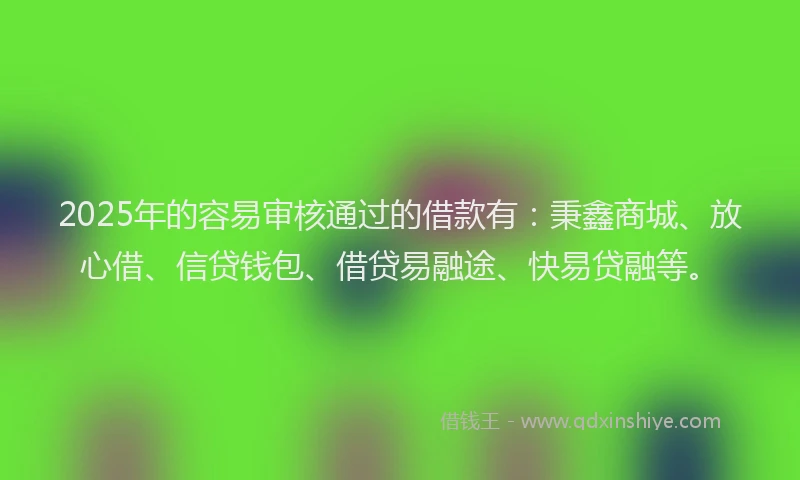 2025年的容易审核通过的借款有：秉鑫商城、放心借、信贷钱包、借贷易融途、快易贷融等。