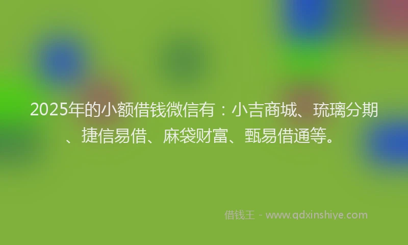 2025年的小额借钱微信有：小吉商城、琉璃分期、捷信易借、麻袋财富、甄易借通等。