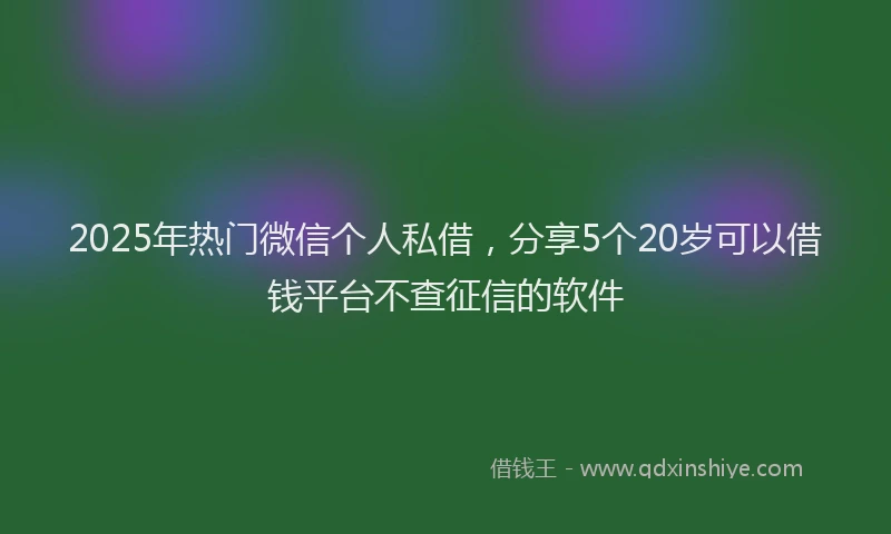 2025年热门微信个人私借，分享5个20岁可以借钱平台不查征信的软件