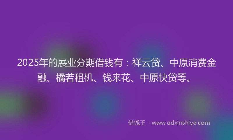 2025年的展业分期借钱有：祥云贷、中原消费金融、橘若租机、钱来花、中原快贷等。
